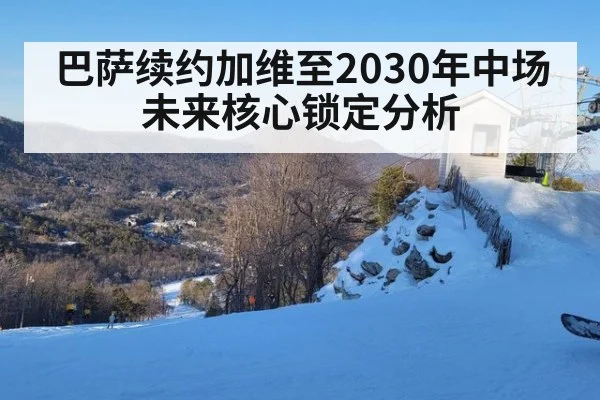 巴萨续约加维至2030年中场未来核心锁定分析