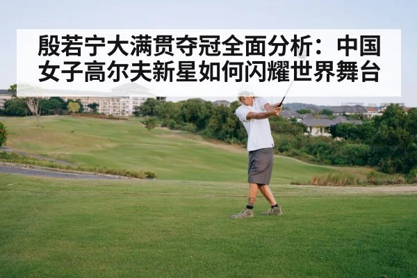 殷若宁大满贯夺冠全面分析:中国女子高尔夫新星如何闪耀世界舞台