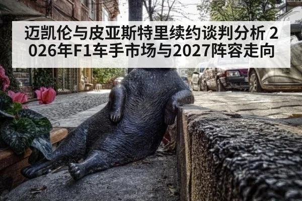 迈凯伦与皮亚斯特里续约谈判分析 2026年F1车手市场与2027阵容走向