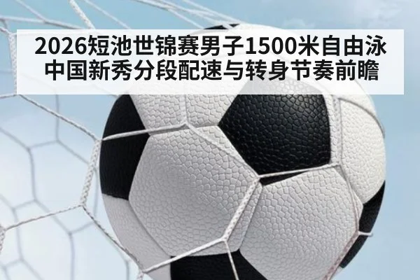 2026短池世锦赛男子1500米自由泳中国新秀分段配速与转身节奏前瞻
