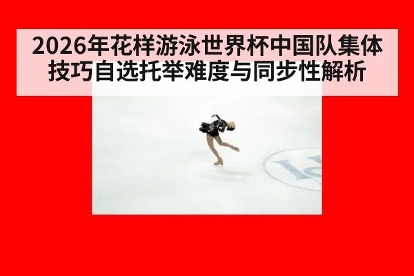 2026年花样游泳世界杯中国队集体技巧自选托举难度与同步性解析