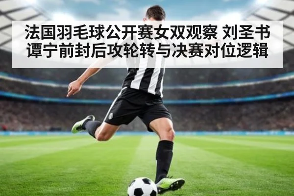 法国羽毛球公开赛女双观察 刘圣书谭宁前封后攻轮转与决赛对位逻辑
